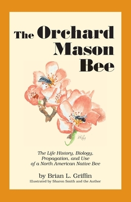 The Orchard Mason Bee: The Life History, Biology, Propagation, and Use of a North American Native Bee by Brian L. Griffin