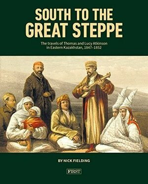 South to the Great Steppe: The Travels of Thomas and Lucy Atkinson in Eastern Kazakhstan, 1847-1852 by Nick Fielding