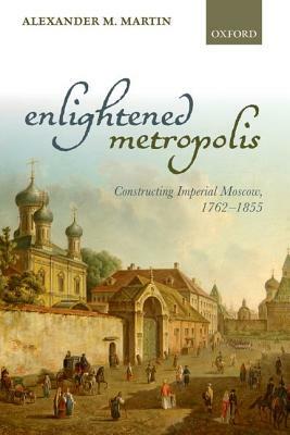 Enlightened Metropolis: Constructing Imperial Moscow, 1762-1855 by Alexander M. Martin