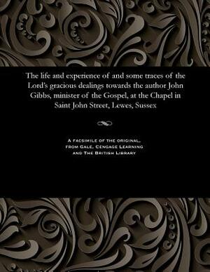 The Life and Experience of and Some Traces of the Lord's Gracious Dealings Towards the Author John Gibbs, Minister of the Gospel, at the Chapel in Sai by John Gibbs