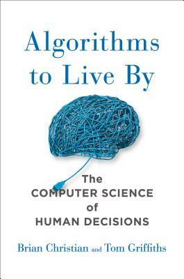 Algorithms to Live by: The Computer Science of Human Decisions by Tom Griffiths, Brian Christian