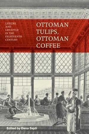 Ottoman Tulips, Ottoman Coffee: Leisure and Lifestyle in the Eighteenth Century by Dana Sajdi