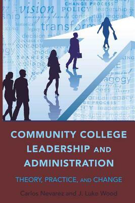 Community College Leadership and Administration: Theory, Practice, and Change by Carlos Nevarez, J. Luke Wood