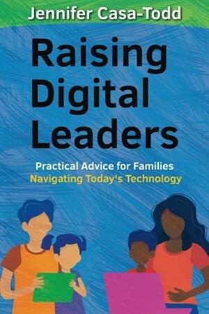 Raising Digital Leaders: Practical Advice for Families Navigating Today's Technology by Jennifer Casa-Todd