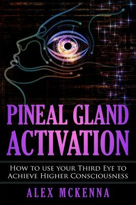 Pineal Gland Activation: How to Use Your Third Eye to Achieve Higher Consciousness by Alex McKenna