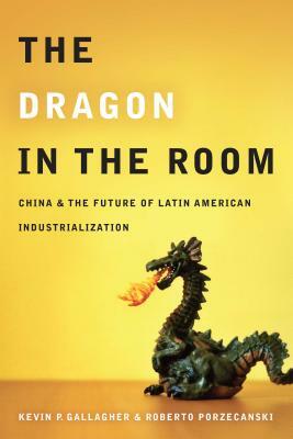 The Dragon in the Room: China and the Future of Latin American Industrialization by Kevin Gallagher, Roberto Porzecanski