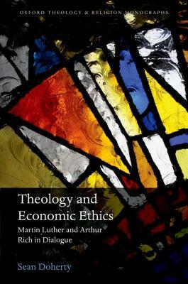 Theology and Economic Ethics: Martin Luther and Arthur Rich in Dialogue by Sean Doherty