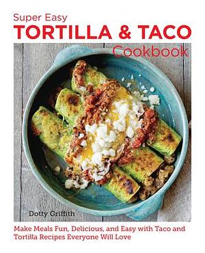 Super Easy Tortilla and Taco Cookbook: Make Meals Fun, Delicious, and Easy with Taco and Tortilla Recipes Everyone Will Love by Dotty Griffith, Dotty Griffith