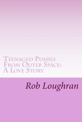 Teenaged Pussies From Outer Space: A Love Story by Rob Loughran