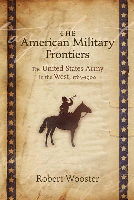 The American Military Frontiers: The United States Army in the West, 1783-1900 by Robert Wooster