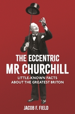 The Eccentric MR Churchill: Little-Known Facts about the Greatest Briton by Jacob F. Field