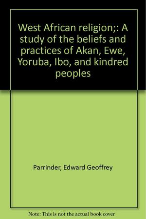 West African Religion: A Study of the Beliefs & Practices of Akan, Ewe, Yoruba, Ibo & Kindred Peoples by Edward Geoffrey Parrinder