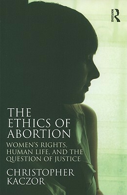 The Ethics of Abortion: Women's Rights, Human Life, and the Question of Justice by Christopher Kaczor