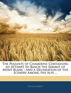 The Peasants of Chamouni: Containing an Attempt to Reach the Summit of Mont Blanc: And a Delineation of the Scenery Among the Alps ... by William Harvey