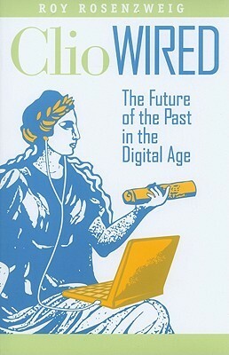 Clio Wired: The Future of the Past in the Digital Age by Roy Rosenzweig, Anthony Grafton
