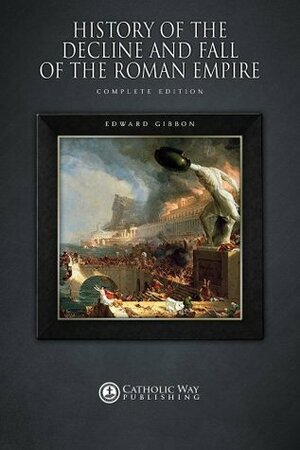 History of the Decline and Fall of the Roman Empire: Complete Edition by Edward Gibbon, Catholic Way Publishing