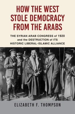 How the West Stole Democracy from the Arabs: The Destruction of the Syrian Arab Kingdom in 1920 and the Rise of Anti-Liberal Islamism by Elizabeth F. Thompson