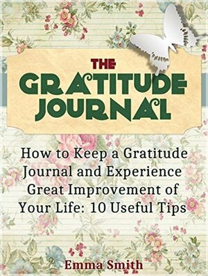 The Gratitude Journal: How to Keep a Gratitude Journal and Experience Great Improvement of Your Life: 10 Useful Tips by Emma Smith