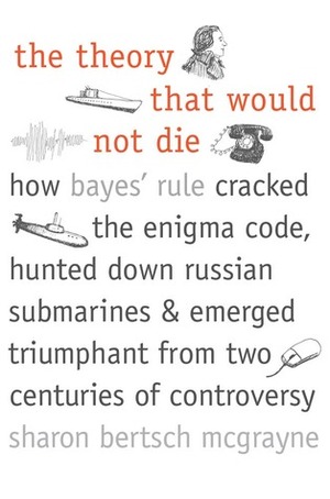 The Theory That Would Not Die: How Bayes' Rule Cracked the Enigma Code, Hunted Down Russian Submarines, and Emerged Triumphant from Two Centuries of Controversy by Sharon Bertsch McGrayne