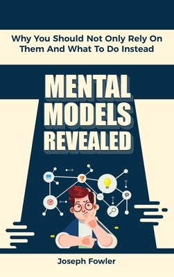 Mental Models Revealed: Why You Should Not Only Rely On Them And What To Do Instead by Patrick Magana, Joseph Fowler