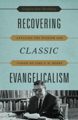 Recovering Classic Evangelicalism: Applying the Wisdom and Vision of Carl F. H. Henry by Gregory Alan Thornbury