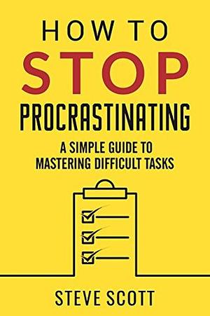 How To Stop Procrastinating: A Simple Guide to Mastering Difficult Tasks and Breaking your Procrastination Habit by Steve Scott