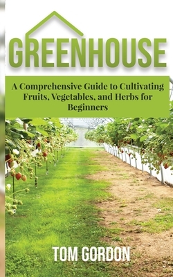 Greenhouse: A Comprehensive Guide to Cultivating Fruits, Vegetables and Herbs for Beginners by Tom Gordon