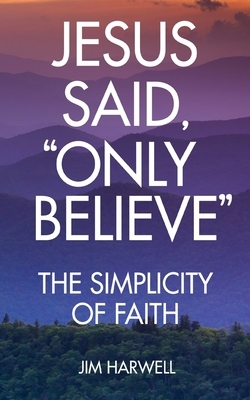 Jesus Said, "Only Believe": The Simplicity of Faith by Jim Harwell