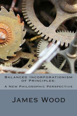 Balanced Incorporationism of Principles: : A New Philosophic Perspective by James Wood