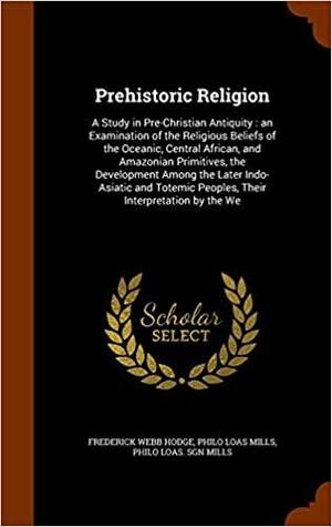 Prehistoric Religion: A Study in Pre-Christian Antiquity: An Examination of the Religious Beliefs of the Oceanic, Central African, and Amazonian Primitives, the Development Among the Later Indo-Asiatic and Totemic Peoples, Their Interpretation by the We by Frederick Webb Hodge, Philo Loas Mills