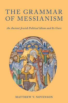 The Grammar of Messianism: An Ancient Jewish Political Idiom and Its Users by Matthew V. Novenson