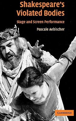 Shakespeare's Violated Bodies: Stage and Screen Performance by Pascale Aebischer