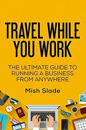 Travel While You Work: The Ultimate Guide to Running a Business from Anywhere by Mish Slade