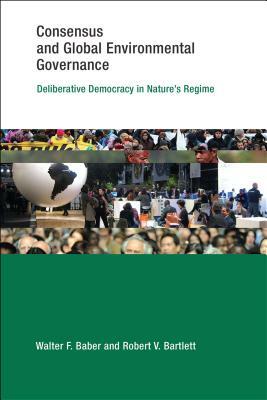 Consensus and Global Environmental Governance: Deliberative Democracy in Nature's Regime by Walter F. Baber, Robert V. Bartlett