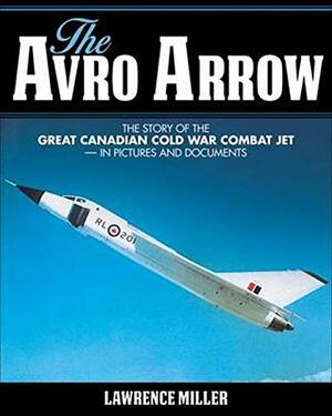 The Avro Arrow: The Story of the Great Canadian Cold War Combat Jet -- In Pictures and Documents by Lawrence Miller