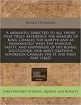 A Memento, Directed to All Those That Truly Reverence the Memory of King Charles the Martyr and as Passionately Wish the Honour, Safety, and Happinesse of His Royall Successour, Our Most Gratious Sovereign Charles the II, the First Part (1662) by Roger L'Estrange