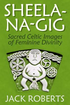 Sheela-Na-Gig: Sacred Celtic Images of Feminine Divinity by Jack Roberts