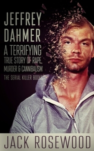 Jeffrey Dahmer: A Terrifying True Story of Rape, Murder & Cannibalism by Jack Rosewood