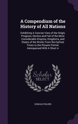 A Compendium of the History of All Nations: Exhibiting a Concise View of the Origin, Progress, Decline and Fall of the Most Considerable Empires, King by Donald Fraser