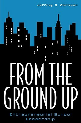 From the Ground Up: Entrepreneurial School Leadership by Jeffrey R. Cornwall