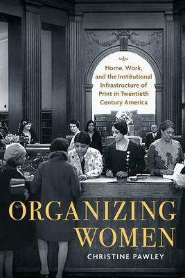 Organizing Women: Home, Work, and the Institutional Infrastructure of Print in Twentieth-Century America by Christine Pawley