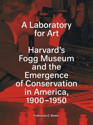 A Laboratory for Art: Harvard's Fogg Museum and the Emergence of Conservation in America, 1900-1950 by Francesca G. Bewer