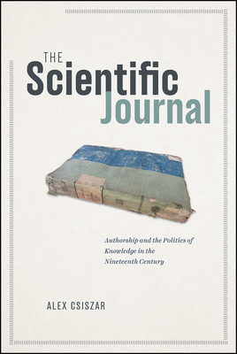 The Scientific Journal: Authorship and the Politics of Knowledge in the Nineteenth Century by Alex Csiszar