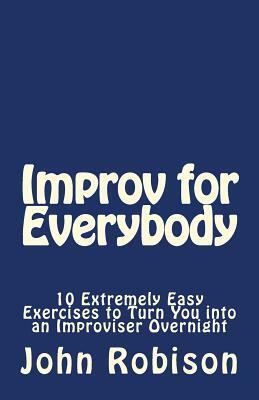 Improv for Everybody: 10 Extremely Easy Exercises to Turn You into an Improviser Overnight by John Robison