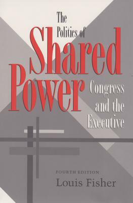 The Politics of Shared Power: Congress and the Executive, Fourth Edition by Louis Fisher