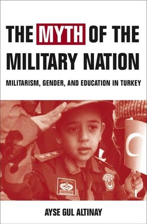 The Myth of the Military-Nation: Militarism, Gender, and Education in Turkey by Ayşe Gül Altınay