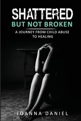 Shattered But Not Broken: A Journey From Child Abuse To Healing by Joanna Daniel