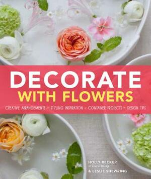 Decorate with Flowers: Creative Arrangements * Styling Inspiration * Container Projects * Design Tips by Holly Becker, Leslie Shewring