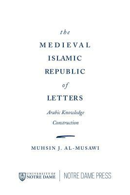 The Medieval Islamic Republic of Letters: Arabic Knowledge Construction by Muhsin J. Al-Musawi