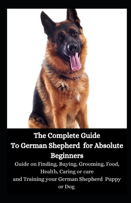 The Complete Guide To German Shepherd for Absolute Beginners: Guide on Finding, Buying, Grooming, Food, Health, Caring or care and Training your Germa by Jason Lee